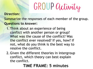 1. Think about an experience of being
conflict with another person or group?
What was the cause of the conflict? Was
the conflict ever resolved? If yes, how? If
not, what do you think is the best way to
resolve the conflict.
2. Given the different theories in intergroup
conflict, which theory can best explain
the conflict.
Direction:
Summarize the responses of each member of the group.
Questions to Answer:
TIME FRAME: 5 minutes
 