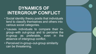 DYNAMICS OF
INTERGROUP CONFLICT
• Social identity theory posits that individuals
tend to classify themselves and others into
various social categories.
• “causes individuals to compare their in-
group–with out-group and to perceive the
in-group as preferable, even in the
absence of intergroup conflict.
• Perceived in-group–out-group similarity
can be threatening,
 