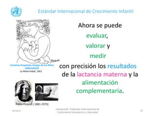 Ahora se puede
evaluar,
valorar y
medir
con precisión los resultados
de la lactancia materna y la
alimentación
complementaria.
Estándar Internacional de Crecimiento Infantil
Iniciativa Hospitales Amigos de los Niños
OMS/UNICEF
La Maternidad, 1963
Pablo Picasso ( 1881-1973)
Intergrowth: Estándar Internacional de
Crecimiento Intrauterino y Neonatal
Amanzo 10
 