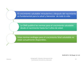 El crecimiento saludable intrauterino y después del nacimiento
es fundamental para la salud y bienestar de toda la vida .
La OMS publicó las normas para el crecimiento saludable
desde el nacimiento hasta los 5 años de edad.
Unas normas análogas para el crecimiento fetal saludable no
están actualmente disponibles.
Amanzo
Intergrowth: Estándar Internacional de
Crecimiento Intrauterino y Neonatal
12
BJOG 2013; 120 (Suppl. 2): 3–8.
 
