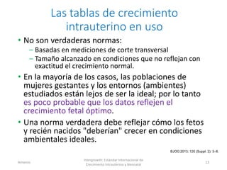 Las tablas de crecimiento
intrauterino en uso
• No son verdaderas normas:
– Basadas en mediciones de corte transversal
– Tamaño alcanzado en condiciones que no reflejan con
exactitud el crecimiento normal.
• En la mayoría de los casos, las poblaciones de
mujeres gestantes y los entornos (ambientes)
estudiados están lejos de ser la ideal; por lo tanto
es poco probable que los datos reflejen el
crecimiento fetal óptimo.
• Una norma verdadera debe reflejar cómo los fetos
y recién nacidos "deberían" crecer en condiciones
ambientales ideales.
Amanzo
Intergrowth: Estándar Internacional de
Crecimiento Intrauterino y Neonatal
13
BJOG 2013; 120 (Suppl. 2): 3–8.
 