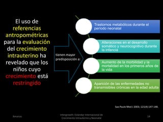 Trastornos metabólicos durante el
período neonatal
Alteraciones en el desarrollo
somático y neurocognitivo durante
la infancia
Aumento de la morbilidad y la
mortalidad en los primeros años de
la vida
Aparición de las enfermedades no
transmisibles crónicas en la edad adulta
Amanzo
Intergrowth: Estándar Internacional de
Crecimiento Intrauterino y Neonatal
14
Sao Paulo Med J 2003; 121(4):147-148.
El uso de
referencias
antropométricas
para la evaluación
del crecimiento
intrauterino ha
revelado que los
niños cuyo
crecimiento está
restringido
tienen mayor
predisposición a:
 