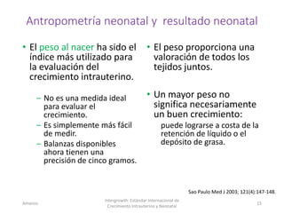 Antropometría neonatal y resultado neonatal
• El peso al nacer ha sido el
índice más utilizado para
la evaluación del
crecimiento intrauterino.
– No es una medida ideal
para evaluar el
crecimiento.
– Es simplemente más fácil
de medir.
– Balanzas disponibles
ahora tienen una
precisión de cinco gramos.
• El peso proporciona una
valoración de todos los
tejidos juntos.
• Un mayor peso no
significa necesariamente
un buen crecimiento:
puede lograrse a costa de la
retención de líquido o el
depósito de grasa.
Amanzo
Intergrowth: Estándar Internacional de
Crecimiento Intrauterino y Neonatal
15
Sao Paulo Med J 2003; 121(4):147-148.
 