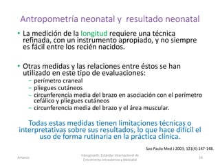 Antropometría neonatal y resultado neonatal
• La medición de la longitud requiere una técnica
refinada, con un instrumento apropiado, y no siempre
es fácil entre los recién nacidos.
• Otras medidas y las relaciones entre éstos se han
utilizado en este tipo de evaluaciones:
− perímetro craneal
− pliegues cutáneos
− circunferencia media del brazo en asociación con el perímetro
cefálico y pliegues cutáneos
− circunferencia media del brazo y el área muscular.
Todas estas medidas tienen limitaciones técnicas o
interpretativas sobre sus resultados, lo que hace difícil el
uso de forma rutinaria en la práctica clínica.
Amanzo
Intergrowth: Estándar Internacional de
Crecimiento Intrauterino y Neonatal
16
Sao Paulo Med J 2003; 121(4):147-148.
 