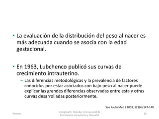 • La evaluación de la distribución del peso al nacer es
más adecuada cuando se asocia con la edad
gestacional.
• En 1963, Lubchenco publicó sus curvas de
crecimiento intrauterino.
‒ Las diferencias metodológicas y la prevalencia de factores
conocidos por estar asociados con bajo peso al nacer puede
explicar las grandes diferencias observadas entre esta y otras
curvas desarrolladas posteriormente.
Amanzo
Intergrowth: Estándar Internacional de
Crecimiento Intrauterino y Neonatal
18
Sao Paulo Med J 2003; 121(4):147-148.
 