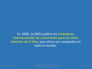 En 2006, la OMS publicó los Estándares
internacionales de crecimiento para los niños
menores de 5 años, que ahora son aceptados en
todo el mundo.
Amanzo
Intergrowth: Estándar Internacional de
Crecimiento Intrauterino y Neonatal
2
 