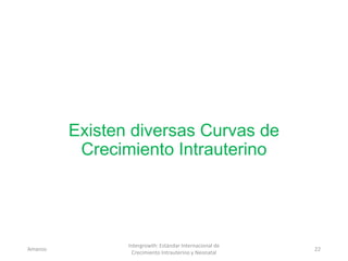 Existen diversas Curvas de
Crecimiento Intrauterino
Amanzo
Intergrowth: Estándar Internacional de
Crecimiento Intrauterino y Neonatal
22
 