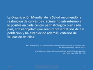 La Organización Mundial de la Salud recomendó la
realización de curvas de crecimiento intrauterino en
lo posible en cada centro perinatológico o en cada
país, con el objetivo que sean representativos de esa
población y ha establecido además, criterios de
validación de ellas.
WHO Working Group. Use and interpretation of anthropometric indicators of nutritional status.
Bull World Health Organ 1986; 64: 929-41.
WHO Multicenter Growth Reference Study Group: WHO Child Growth Standards.
Acta Pediatr Suppl 2006; 450: 5-101.
Amanzo
Intergrowth: Estándar Internacional de
Crecimiento Intrauterino y Neonatal
23
 