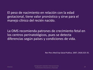 El peso de nacimiento en relación con la edad
gestacional, tiene valor pronóstico y sirve para el
manejo clínico del recién nacido.
La OMS recomienda patrones de crecimiento fetal en
los centros perinatológicos, pues se detecta
diferencias según países y condiciones de vida.
Amanzo
Intergrowth: Estándar Internacional de
Crecimiento Intrauterino y Neonatal
24
Rev Peru Med Exp Salud Publica. 2007; 24(4):325-35.
 