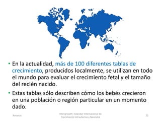 • En la actualidad, más de 100 diferentes tablas de
crecimiento, producidos localmente, se utilizan en todo
el mundo para evaluar el crecimiento fetal y el tamaño
del recién nacido.
• Estas tablas sólo describen cómo los bebés crecieron
en una población o región particular en un momento
dado.
Amanzo
Intergrowth: Estándar Internacional de
Crecimiento Intrauterino y Neonatal
25
 