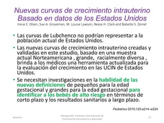 Nuevas curvas de crecimiento intrauterino
Basado en datos de los Estados Unidos
Irene E. Olsen, Sue A. Groveman, M. Louise Lawson, Reese H. Clark and Babette S. Zemel
• Las curvas de Lubchenco no podrían representar a la
población actual de Estados Unidos.
• Las nuevas curvas de crecimiento intrauterino creadas y
validadas en este estudio, basado en una muestra
actual Norteamericana , grande, racialmente diversa ,
brinda a los médicos una herramienta actualizada para
la evaluación del crecimiento en las UCIN de Estados
Unidos.
• Se necesitan investigaciones en la habilidad de las
nuevas definiciones de pequeños para la edad
gestacional y grandes para la edad gestacional para
identificar a los bebés de alto riesgo en términos de
corto plazo y los resultados sanitarios a largo plazo.
Amanzo
Intergrowth: Estándar Internacional de
Crecimiento Intrauterino y Neonatal
27
Pediatrics 2010;125:e214–e224
 