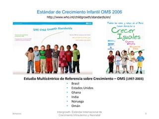 Estándar de Crecimiento Infantil OMS 2006
http://www.who.int/childgrowth/standards/en/
Estudio Multicéntrico de Referencia sobre Crecimiento – OMS (1997-2003)
• Brasil
• Estados Unidos
• Ghana
• India
• Noruega
• Omán
Intergrowth: Estándar Internacional de
Crecimiento Intrauterino y Neonatal
Amanzo 3
 