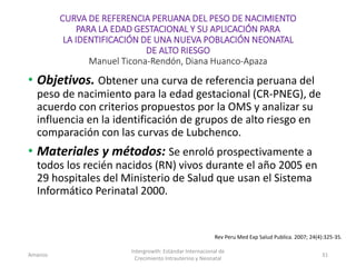 CURVA DE REFERENCIA PERUANA DEL PESO DE NACIMIENTO
PARA LA EDAD GESTACIONAL Y SU APLICACIÓN PARA
LA IDENTIFICACIÓN DE UNA NUEVA POBLACIÓN NEONATAL
DE ALTO RIESGO
Manuel Ticona-Rendón, Diana Huanco-Apaza
• Objetivos. Obtener una curva de referencia peruana del
peso de nacimiento para la edad gestacional (CR-PNEG), de
acuerdo con criterios propuestos por la OMS y analizar su
influencia en la identificación de grupos de alto riesgo en
comparación con las curvas de Lubchenco.
• Materiales y métodos: Se enroló prospectivamente a
todos los recién nacidos (RN) vivos durante el año 2005 en
29 hospitales del Ministerio de Salud que usan el Sistema
Informático Perinatal 2000.
Amanzo
Intergrowth: Estándar Internacional de
Crecimiento Intrauterino y Neonatal
31
Rev Peru Med Exp Salud Publica. 2007; 24(4):325-35.
 