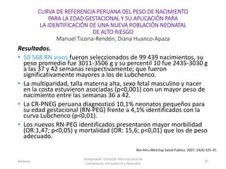 CURVA DE REFERENCIA PERUANA DEL PESO DE NACIMIENTO
PARA LA EDAD GESTACIONAL Y SU APLICACIÓN PARA
LA IDENTIFICACIÓN DE UNA NUEVA POBLACIÓN NEONATAL
DE ALTO RIESGO
Manuel Ticona-Rendón, Diana Huanco-Apaza
Resultados.
• 50 568 RN vivos fueron seleccionados de 99 439 nacimientos, su
peso promedio fue 3011-3506 g y su percentil 10 fue 2435-3030 g
a las 37 y 42 semanas respectivamente; que fueron
significativamente mayores a los de Lubchenco.
• La multiparidad, talla materna alta, sexo fetal masculino y nacer
en la costa estuvieron asociadas (p<0,001) con un mayor peso de
nacimiento entre las semanas 36 a 42.
• La CR-PNEG peruana diagnosticó 10,1% neonatos pequeños para
su edad gestacional (RN-PEG) frente a 4,1% identificados con la
curva Lubchenco (p<0,01).
• Los nuevos RN-PEG identificados presentaron mayor morbilidad
(OR:1,47; p<0,05) y mortalidad (OR: 15,6; p<0,01) que los de peso
adecuado.
Amanzo
Intergrowth: Estándar Internacional de
Crecimiento Intrauterino y Neonatal
33
Rev Peru Med Exp Salud Publica. 2007; 24(4):325-35.
 