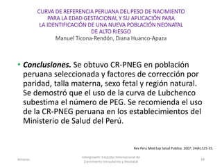 CURVA DE REFERENCIA PERUANA DEL PESO DE NACIMIENTO
PARA LA EDAD GESTACIONAL Y SU APLICACIÓN PARA
LA IDENTIFICACIÓN DE UNA NUEVA POBLACIÓN NEONATAL
DE ALTO RIESGO
Manuel Ticona-Rendón, Diana Huanco-Apaza
• Conclusiones. Se obtuvo CR-PNEG en población
peruana seleccionada y factores de corrección por
paridad, talla materna, sexo fetal y región natural.
Se demostró que el uso de la curva de Lubchenco
subestima el número de PEG. Se recomienda el uso
de la CR-PNEG peruana en los establecimientos del
Ministerio de Salud del Perú.
Amanzo
Intergrowth: Estándar Internacional de
Crecimiento Intrauterino y Neonatal
34
Rev Peru Med Exp Salud Publica. 2007; 24(4):325-35.
 