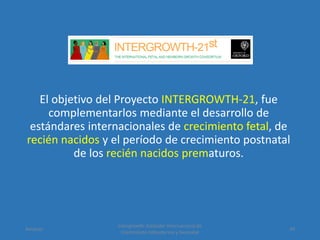 El objetivo del Proyecto INTERGROWTH-21, fue
complementarlos mediante el desarrollo de
estándares internacionales de crecimiento fetal, de
recién nacidos y el período de crecimiento postnatal
de los recién nacidos prematuros.
Amanzo
Intergrowth: Estándar Internacional de
Crecimiento Intrauterino y Neonatal
39
 