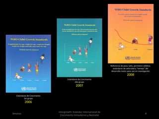 Amanzo
Intergrowth: Estándar Internacional de
Crecimiento Intrauterino y Neonatal
4
Estándares de Crecimiento
1er grupo
2006
Estándares de Crecimiento
2do grupo
2007
Referencia de peso, talla, perímetro cefálico,
estándares de velocidad y “tiempo” del
desarrollo motor para uso en investigación
2008
 