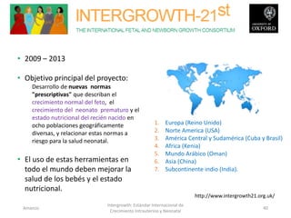 • 2009 – 2013
• Objetivo principal del proyecto:
Desarrollo de nuevas normas
"prescriptivas" que describan el
crecimiento normal del feto, el
crecimiento del neonato prematuro y el
estado nutricional del recién nacido en
ocho poblaciones geográficamente
diversas, y relacionar estas normas a
riesgo para la salud neonatal.
• El uso de estas herramientas en
todo el mundo deben mejorar la
salud de los bebés y el estado
nutricional.
1. Europa (Reino Unido)
2. Norte America (USA)
3. América Central y Sudamérica (Cuba y Brasil)
4. Africa (Kenia)
5. Mundo Arábico (Oman)
6. Asia (China)
7. Subcontinente indio (India).
Amanzo
Intergrowth: Estándar Internacional de
Crecimiento Intrauterino y Neonatal
40
http://www.intergrowth21.org.uk/
 