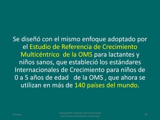 Se diseñó con el mismo enfoque adoptado por
el Estudio de Referencia de Crecimiento
Multicéntrico de la OMS para lactantes y
niños sanos, que estableció los estándares
Internacionales de Crecimiento para niños de
0 a 5 años de edad de la OMS , que ahora se
utilizan en más de 140 países del mundo.
Amanzo
Intergrowth: Estándar Internacional de
Crecimiento Intrauterino y Neonatal
43
 