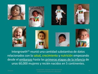 Amanzo
Intergrowth: Estándar Internacional de
Crecimiento Intrauterino y Neonatal
44
Intergrowth21 reunió una cantidad substantiva de datos
relacionados con la salud, crecimiento y nutrición empezando
desde el embarazo hasta las primeras etapas de la infancia de
unas 60,000 mujeres y recién nacidos en 5 continentes.
 