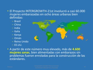 • El Proyecto INTERGROWTH-21st involucró a casi 60.000
mujeres embarazadas en ocho áreas urbanas bien
definidas:
− Brasil
− China
− India
− Italia
− Kenya
− Omán
− Reino Unido
− EE.UU.
• A partir de este número muy elevado, más de 4.600
mujeres sanas, bien alimentadas con embarazos sin
problemas fueron enroladas para la construcción de las
estándares.
Amanzo
Intergrowth: Estándar Internacional de
Crecimiento Intrauterino y Neonatal
45
 