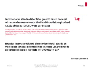 Amanzo
Intergrowth: Estándar Internacional de
Crecimiento Intrauterino y Neonatal
47
Lancet 2014; 384: 869–79
Estándar internacional para el crecimiento fetal basada en
mediciones seriadas de ultrasonido : Estudio Longitudinal de
Crecimiento Fetal del Proyecto INTERGROWTH-21st
 