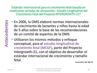 Estándar internacional para el crecimiento fetal basada en
mediciones seriadas de ultrasonido : Estudio Longitudinal del
Crecimiento Fetal del Proyecto INTERGROWTH-21st
• En 2006, la OMS elaboró normas internacionales
de crecimiento de lactantes y niños hasta la edad
de 5 años sobre la base de las recomendaciones
de un comité de expertos de la OMS.
• Utilizaron los mismos métodos y enfoque
conceptual, para el estudio longitudinal de
crecimiento fetal (MCGF), parte del Proyecto
Intergrowth-21, con el objetivo de desarrollar el
estándar internacional de crecimiento y tamaño
fetal.
Amanzo
Intergrowth: Estándar Internacional de
Crecimiento Intrauterino y Neonatal
48
Antecedentes
Lancet 2014; 384: 869–79
 
