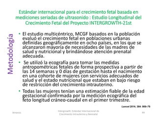 Estándar internacional para el crecimiento fetal basada en
mediciones seriadas de ultrasonido : Estudio Longitudinal del
Crecimiento Fetal del Proyecto INTERGROWTH-21st
• El estudio multicéntrico, MCGF basados en la población
evaluó el crecimiento fetal en poblaciones urbanas
definidas geográficamente en ocho países, en los que se
alcanzaron mayoría de necesidades de las madres de
salud y nutricional y brindándose atención prenatal
adecuada.
• Se utilizó la ecografía para tomar las medidas
antropométricas fetales de forma prospectiva a partir de
las 14 semanas y 0 días de gestación hasta el nacimiento
en una cohorte de mujeres con servicios adecuados de
salud y el estado nutricional que estaban en bajo riesgo
de restricción del crecimiento intrauterino.
• Todas las mujeres tenían una estimación fiable de la edad
gestacional confirmada por la medición ecográfica del
feto longitud cráneo-caudal en el primer trimestre.
Amanzo
Intergrowth: Estándar Internacional de
Crecimiento Intrauterino y Neonatal
49
Metodología
Lancet 2014; 384: 869–79
 