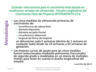 Estándar internacional para el crecimiento fetal basada en
mediciones seriadas de ultrasonido : Estudio Longitudinal del
Crecimiento Fetal del Proyecto INTERGROWTH-21st
• Las cinco medidas de ultrasonido primarias de
crecimiento de:
− circunferencia de cabeza fetal.
− diámetro biparietal.
− diámetro occipito-frontal.
− circunferencia abdominal.
− longitud del fémur de longitud.
se obtuvieron cada 5 semanas (dentro de 1 semana en
cualquier lado) desde las 14 semanas a 42 semanas de
gestación.
• Las mejores curvas de ajuste para las cinco medidas
fueron seleccionados mediante polinomios fraccionales
de segundo grado y modeladas en un marco de múltiples
niveles para tener en cuenta el diseño longitudinal del
estudio.
Amanzo
Intergrowth: Estándar Internacional de
Crecimiento Intrauterino y Neonatal
50
Metodología
Lancet 2014; 384: 869–79
 