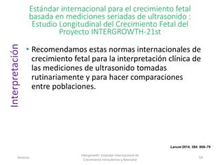 Estándar internacional para el crecimiento fetal
basada en mediciones seriadas de ultrasonido :
Estudio Longitudinal del Crecimiento Fetal del
Proyecto INTERGROWTH-21st
• Recomendamos estas normas internacionales de
crecimiento fetal para la interpretación clínica de
las mediciones de ultrasonido tomadas
rutinariamente y para hacer comparaciones
entre poblaciones.
Amanzo
Intergrowth: Estándar Internacional de
Crecimiento Intrauterino y Neonatal
54
Interpretación
Lancet 2014; 384: 869–79
 