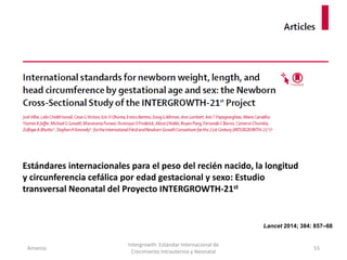 Amanzo
Intergrowth: Estándar Internacional de
Crecimiento Intrauterino y Neonatal
55
Lancet 2014; 384: 857–68
Estándares internacionales para el peso del recién nacido, la longitud
y circunferencia cefálica por edad gestacional y sexo: Estudio
transversal Neonatal del Proyecto INTERGROWTH-21st
 