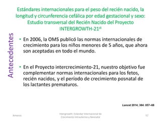 Estándares internacionales para el peso del recién nacido, la
longitud y circunferencia cefálica por edad gestacional y sexo:
Estudio transversal del Recién Nacido del Proyecto
INTERGROWTH-21st
• En 2006, la OMS publicó las normas internacionales de
crecimiento para los niños menores de 5 años, que ahora
son aceptadas en todo el mundo.
• En el Proyecto intercrecimiento-21, nuestro objetivo fue
complementar normas internacionales para los fetos,
recién nacidos, y el período de crecimiento posnatal de
los lactantes prematuros.
Amanzo
Intergrowth: Estándar Internacional de
Crecimiento Intrauterino y Neonatal
57
Lancet 2014; 384: 857–68
Antecedentes
 