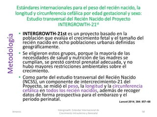 Estándares internacionales para el peso del recién nacido, la
longitud y circunferencia cefálica por edad gestacional y sexo:
Estudio transversal del Recién Nacido del Proyecto
INTERGROWTH-21st
• INTERGROWTH-21st es un proyecto basado en la
población que evalúa el crecimiento fetal y el tamaño del
recién nacido en ocho poblaciones urbanas definidas
geográficamente.
• Se eligieron estos grupos, porque la mayoría de las
necesidades de salud y nutrición de las madres se
cumplían, se prestó control prenatal adecuada, y no
hubo mayores restricciones ambientales sobre el
crecimiento.
• Como parte del estudio transversal del Recién Nacido
(NCSS), un componente de intercrecimiento-21 del
Proyecto, se midió el peso, la longitud y la circunferencia
cefálica en todos los recién nacidos, además de recoger
datos de forma prospectiva para el embarazo y el
período perinatal.
Amanzo
Intergrowth: Estándar Internacional de
Crecimiento Intrauterino y Neonatal
58
Lancet 2014; 384: 857–68
Metodología
 