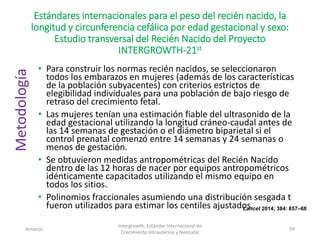 Estándares internacionales para el peso del recién nacido, la
longitud y circunferencia cefálica por edad gestacional y sexo:
Estudio transversal del Recién Nacido del Proyecto
INTERGROWTH-21st
• Para construir los normas recién nacidos, se seleccionaron
todos los embarazos en mujeres (además de los características
de la población subyacentes) con criterios estrictos de
elegibilidad individuales para una población de bajo riesgo de
retraso del crecimiento fetal.
• Las mujeres tenían una estimación fiable del ultrasonido de la
edad gestacional utilizando la longitud cráneo-caudal antes de
las 14 semanas de gestación o el diámetro biparietal si el
control prenatal comenzó entre 14 semanas y 24 semanas o
menos de gestación.
• Se obtuvieron medidas antropométricas del Recién Nacido
dentro de las 12 horas de nacer por equipos antropométricos
idénticamente capacitados utilizando el mismo equipo en
todos los sitios.
• Polinomios fraccionales asumiendo una distribución sesgada t
fueron utilizados para estimar los centiles ajustados.
Amanzo
Intergrowth: Estándar Internacional de
Crecimiento Intrauterino y Neonatal
59
Lancet 2014; 384: 857–68
Metodología
 
