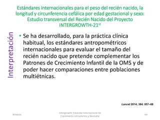 Estándares internacionales para el peso del recién nacido, la
longitud y circunferencia cefálica por edad gestacional y sexo:
Estudio transversal del Recién Nacido del Proyecto
INTERGROWTH-21st
• Se ha desarrollado, para la práctica clínica
habitual, los estándares antropométricos
internacionales para evaluar el tamaño del
recién nacido que pretende complementar los
Patrones de Crecimiento Infantil de la OMS y de
poder hacer comparaciones entre poblaciones
multiétnicas.
Amanzo
Intergrowth: Estándar Internacional de
Crecimiento Intrauterino y Neonatal
64
Lancet 2014; 384: 857–68
Interpretación
 