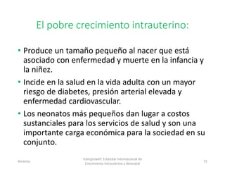 El pobre crecimiento intrauterino:
• Produce un tamaño pequeño al nacer que está
asociado con enfermedad y muerte en la infancia y
la niñez.
• Incide en la salud en la vida adulta con un mayor
riesgo de diabetes, presión arterial elevada y
enfermedad cardiovascular.
• Los neonatos más pequeños dan lugar a costos
sustanciales para los servicios de salud y son una
importante carga económica para la sociedad en su
conjunto.
Amanzo
Intergrowth: Estándar Internacional de
Crecimiento Intrauterino y Neonatal
72
 