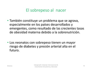 El sobrepeso al nacer
• También constituye un problema que se agrava,
especialmente en los países desarrollados y
emergentes, como resultado de las crecientes tasas
de obesidad materna debido a la sobrenutrición.
• Los neonatos con sobrepeso tienen un mayor
riesgo de diabetes y presión arterial alta en el
futuro.
Amanzo
Intergrowth: Estándar Internacional de
Crecimiento Intrauterino y Neonatal
73
 