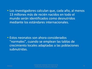 • Los investigadores calculan que, cada año, al menos
13 millones más de recién nacidos en todo el
mundo serán identificados como desnutridos
mediante los estándares internacionales.
• Estos neonatos son ahora considerados
"normales", cuando se emplean las tablas de
crecimiento locales adaptadas a las poblaciones
subnutridas.
Amanzo
Intergrowth: Estándar Internacional de
Crecimiento Intrauterino y Neonatal
74
 