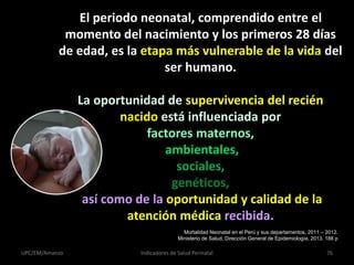 El periodo neonatal, comprendido entre el
momento del nacimiento y los primeros 28 días
de edad, es la etapa más vulnerable de la vida del
ser humano.
La oportunidad de supervivencia del recién
nacido está influenciada por
factores maternos,
ambientales,
sociales,
genéticos,
así como de la oportunidad y calidad de la
atención médica recibida.
UPC/EM/Amanzo Indicadores de Salud Perinatal 76
Mortalidad Neonatal en el Perú y sus departamentos, 2011 – 2012.
Ministerio de Salud, Dirección General de Epidemiología, 2013. 188 p
 