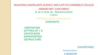 MAHATMA GANDHI,ARTS, SCIENCE AND LATE N.P.COMMERCE COLLEGE
ARMORI DIST. GADCHIROLI
B. SC.II SEM. III - PRESENTATION
UNIT-I
INTERHALOGEN COMPOUNDS
CONTENTS
1)DEFINITION
2)TYPES OF I. C.
3)SYNTHESIS
4)PROPERTIES
5)STRUCTURE
S.M.SONTAKKE
Assistant professor
CHEMISTRY
 