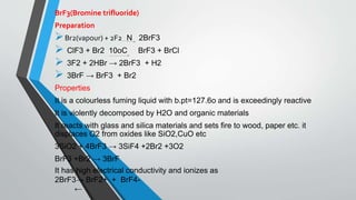 BrF3(Bromine trifluoride)
Preparation
Br2(vapour) + 2F2 N 2BrF3
 ClF3 + Br2 10oC BrF3 + BrCl
 3F2 + 2HBr → 2BrF3 + H2
 3BrF → BrF3 + Br2
Properties
It is a colourless fuming liquid with b.pt=127.6o and is exceedingly reactive
It is violently decomposed by H2O and organic materials
It reacts with glass and silica materials and sets fire to wood, paper etc. it
displaces O2 from oxides like SiO2,CuO etc
3SiO2 + 4BrF3 → 3SiF4 +2Br2 +3O2
BrF3 +Br2 → 3BrF
It has high electrical conductivity and ionizes as
2BrF3→ BrF2+ + BrF4-
←
 