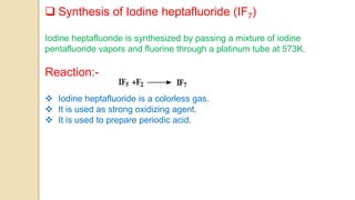  Synthesis of Iodine heptafluoride (IF7)
Iodine heptafluoride is synthesized by passing a mixture of iodine
pentafluoride vapors and fluorine through a platinum tube at 573K.
Reaction:-
 Iodine heptafluoride is a colorless gas.
 It is used as strong oxidizing agent.
 It is used to prepare periodic acid.
 