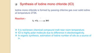  Synthesis of Iodine mono chloride (ICl)
Iodine mono chloride is formed by passing chlorine gas over solid iodine
at temperature 273K.
Reaction:-
 It is red-brown chemical compound melt near room temperature.
 ICl is highly polar molecule due to difference in electronegativity.
 In organic synthesis, estimation of Iodine number of oils as a source of
I+.
 