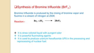 Synthesis of Bromine trifluoride (BrF3 )
Bromine trifluoride is produced by the mixing of bromine vapor and
fluorine in a stream of nitrogen at 293K
Reaction:-
 It is straw colored liquid with pungent odor
 It is powerful fluorinating agents
 It is used to produce uranium hexafluoride UF6 in the processing and
reprocessing of nuclear fuel.
 
