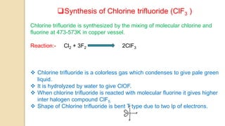 Synthesis of Chlorine trifluoride (ClF3 )
Chlorine trifluoride is synthesized by the mixing of molecular chlorine and
fluorine at 473-573K in copper vessel.
Reaction:- Cl2 + 3F2 2ClF3
 Chlorine trifluoride is a colorless gas which condenses to give pale green
liquid.
 It is hydrolyzed by water to give ClOF.
 When chlorine trifluoride is reacted with molecular fluorine it gives higher
inter halogen compound ClF5.
 Shape of Chlorine trifluoride is bent T type due to two lp of electrons.
 