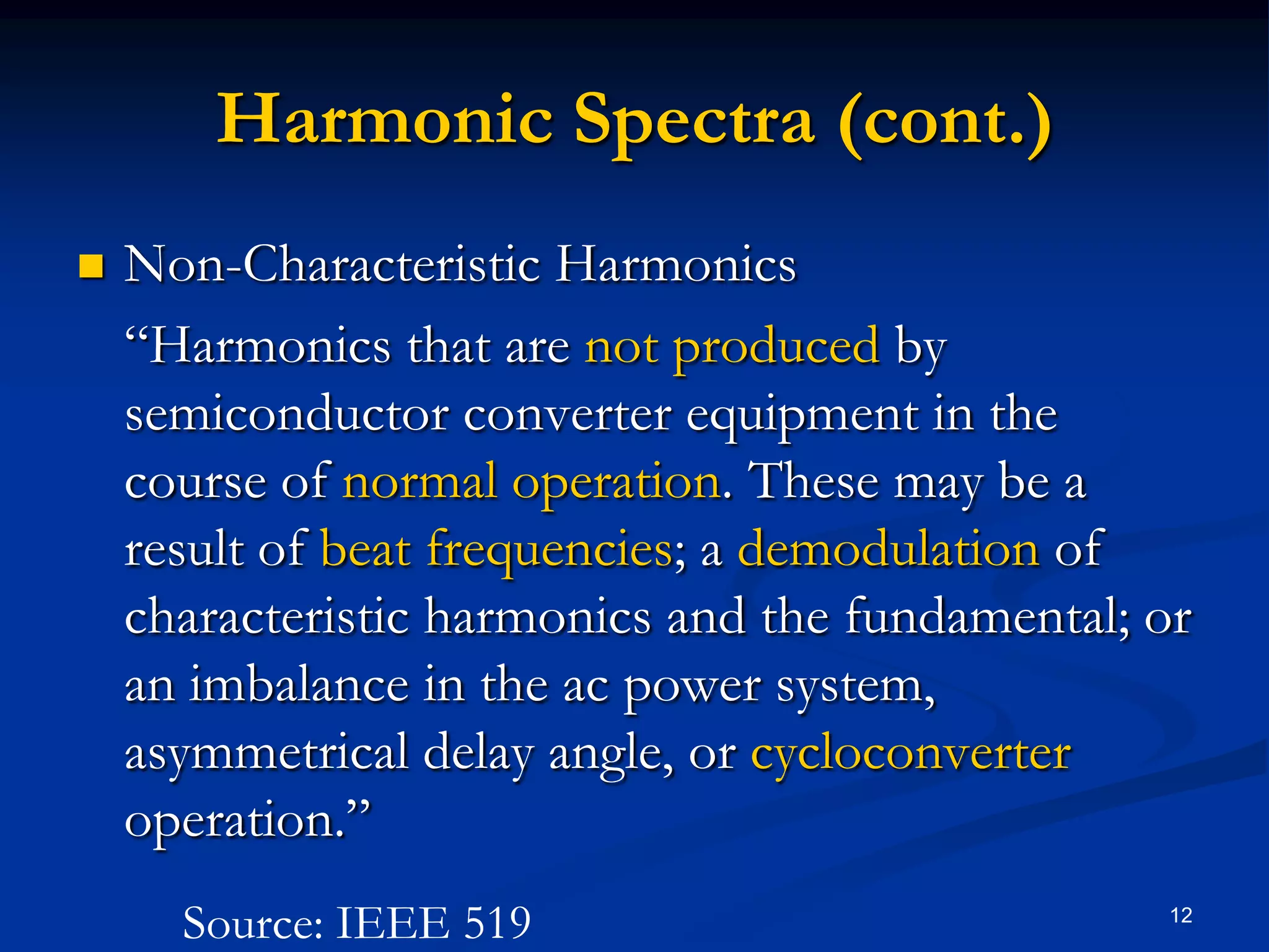 Harmonic Spectra (cont.)Non-Characteristic Harmonics	“Harmonics that are not produced by semiconductor converter equipment in the course of normal operation. These may be a result of beat frequencies; a demodulation of characteristic harmonics and the fundamental; or an imbalance in the ac power system, asymmetrical delay angle, or cycloconverter operation.”12Source: IEEE 519