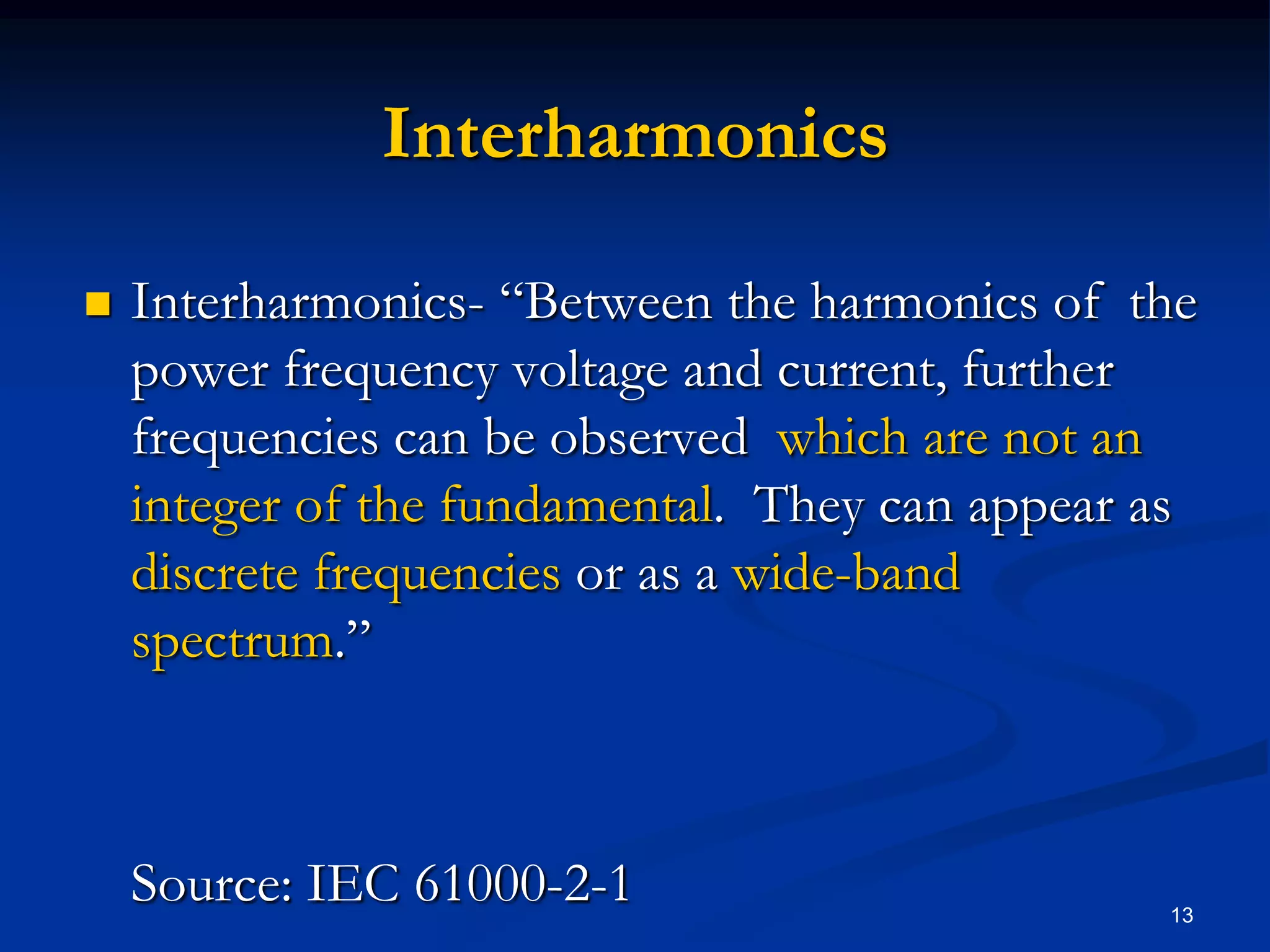 InterharmonicsInterharmonics- “Between the harmonics of  the power frequency voltage and current, further frequencies can be observed  which are not an integer of the fundamental.  They can appear as discrete frequencies or as a wide-band spectrum.”  	Source: IEC 61000-2-1  13