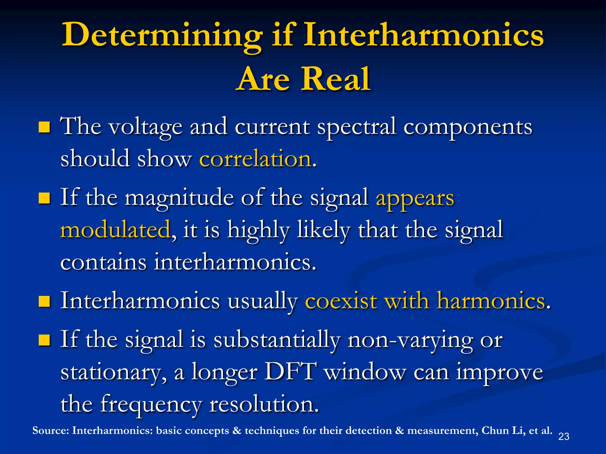 Determining if Interharmonics Are Real The voltage and current spectral components should show correlation.If the magnitude of the signal appears modulated, it is highly likely that the signal contains interharmonics.Interharmonics usually coexist with harmonics.If the signal is substantially non-varying or stationary, a longer DFT window can improve the frequency resolution.23Source: Interharmonics: basic concepts & techniques for their detection & measurement, Chun Li, et al.