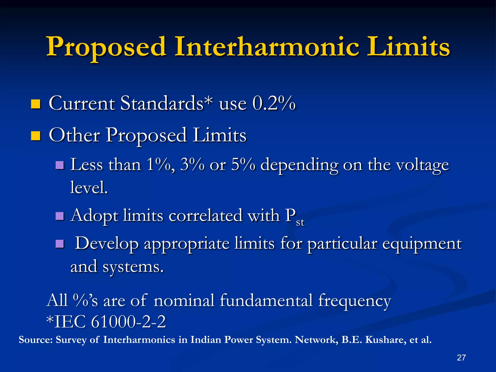Proposed Interharmonic LimitsCurrent Standards* use 0.2%Other Proposed LimitsLess than 1%, 3% or 5% depending on the voltage level.Adopt limits correlated with Pst Develop appropriate limits for particular equipment and systems. 27All %’s are of nominal fundamental frequency*IEC 61000-2-2Source: Survey of Interharmonics in Indian Power System. Network, B.E. Kushare, et al.