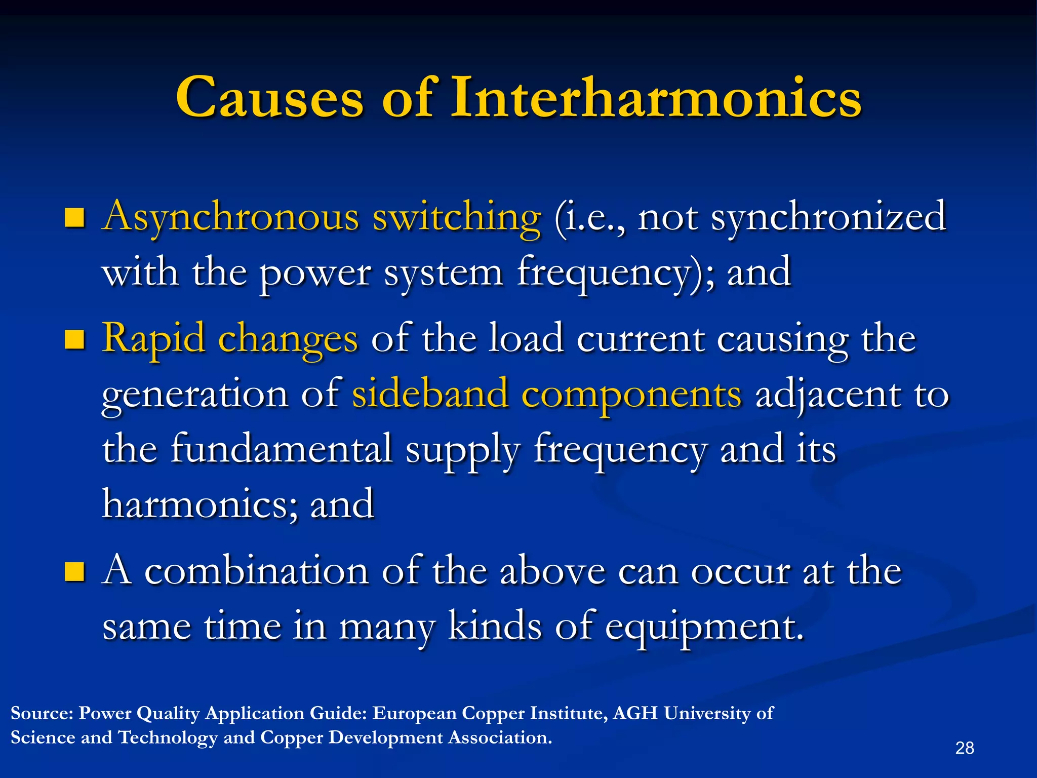 Causes of InterharmonicsAsynchronous switching (i.e., not synchronized with the power system frequency); andRapid changes of the load current causing the generation of sideband components adjacent to the fundamental supply frequency and its harmonics; and  A combination of the above can occur at the same time in many kinds of equipment.28Source: Power Quality Application Guide: European Copper Institute, AGH University of Science and Technology and Copper Development Association.